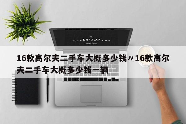 16款高尔夫二手车大概多少钱〃16款高尔夫二手车大概多少钱一辆