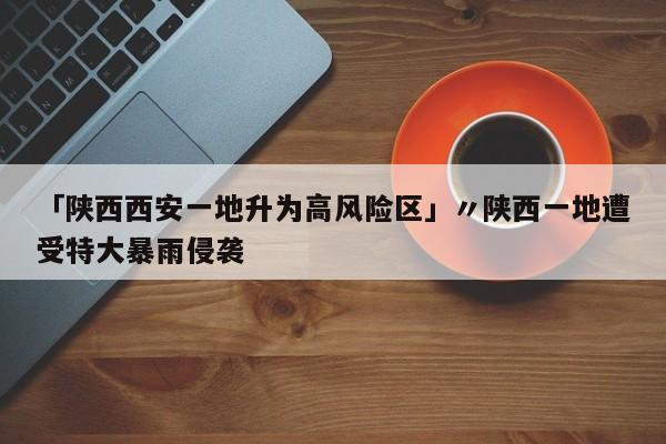 「陕西西安一地升为高风险区」〃陕西一地遭受特大暴雨侵袭