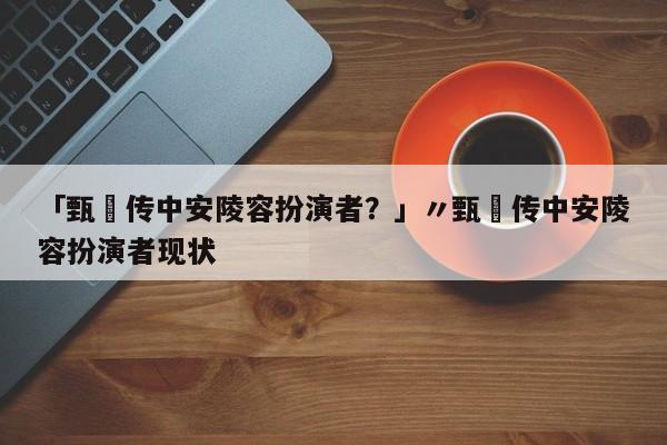 「甄嬛传中安陵容扮演者?」〃甄嬛传中安陵容扮演者现状