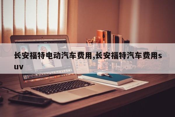 长安福特电动汽车费用,长安福特汽车费用suv