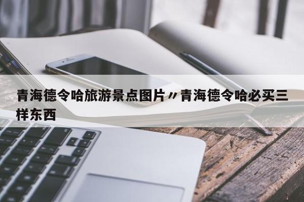 青海德令哈旅游景点图片〃青海德令哈必买三样东西