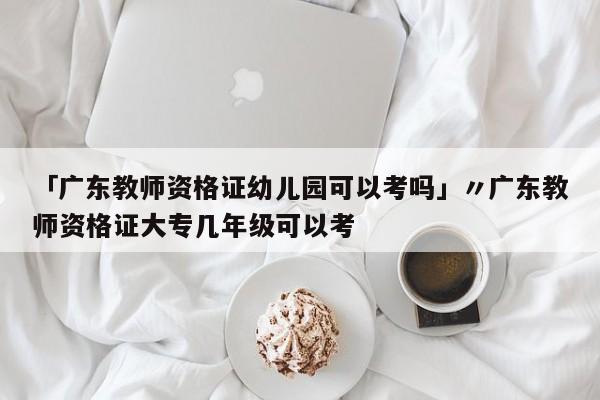 「广东教师资格证幼儿园可以考吗」〃广东教师资格证大专几年级可以考