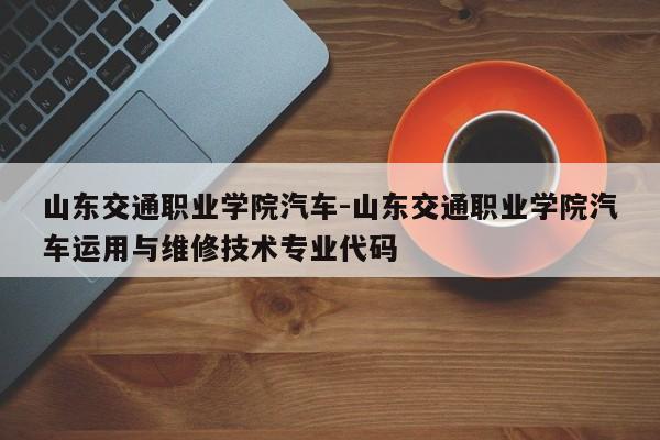 山东交通职业学院汽车-山东交通职业学院汽车运用与维修技术专业代码