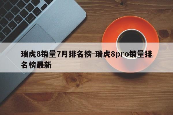 瑞虎8销量7月排名榜-瑞虎8pro销量排名榜最新