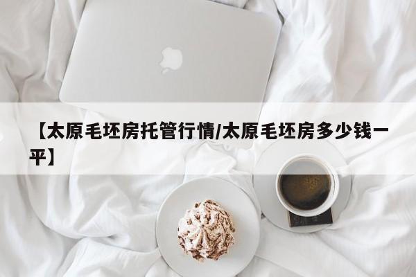 【太原毛坯房托管行情/太原毛坯房多少钱一平】