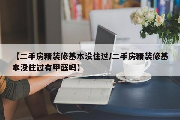 【二手房精装修基本没住过/二手房精装修基本没住过有甲醛吗】