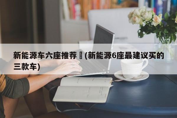新能源车六座推荐︰(新能源6座最建议买的三款车)