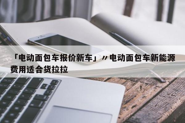 「电动面包车报价新车」〃电动面包车新能源费用适合货拉拉