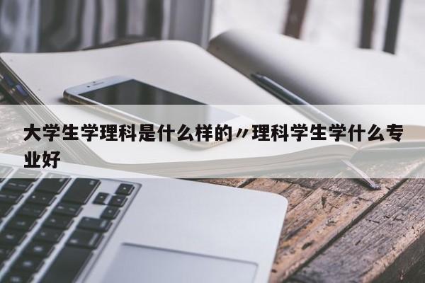大学生学理科是什么样的〃理科学生学什么专业好